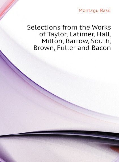 Selections from the Works of Taylor, Latimer, Hall, Milton, Barrow, South, Brown, Fuller and Bacon
Selections from the Works of Taylor, Latimer, Hall, Milton, Barrow, South, Brown, Fuller and Bacon