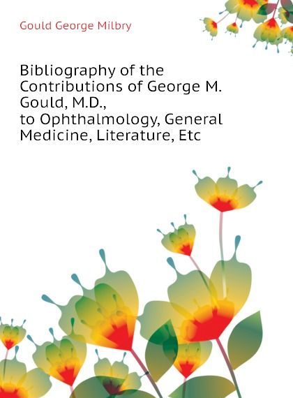 

Bibliography of the Contributions of George M. Gould, M.D., to Ophthalmology, General Medicine, Literature, Etc